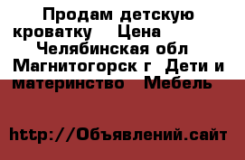 Продам детскую кроватку. › Цена ­ 3 500 - Челябинская обл., Магнитогорск г. Дети и материнство » Мебель   